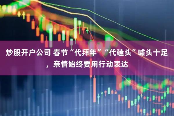 炒股开户公司 春节“代拜年”“代磕头”噱头十足，亲情始终要用行动表达