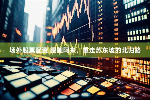 场外股票配资 跟随阿来，重走苏东坡的北归路