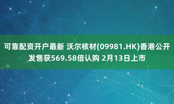 可靠配资开户最新 沃尔核材(09981.HK)香港公开发售获569.58倍认购 2月13日上市