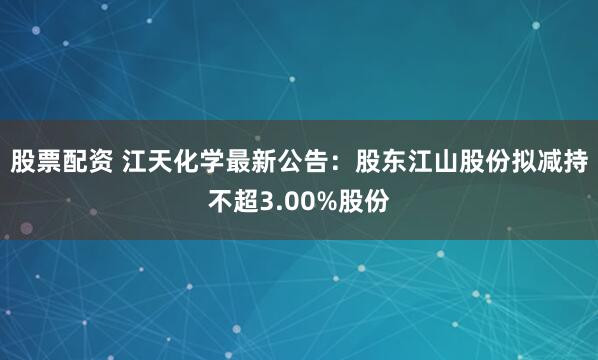 股票配资 江天化学最新公告：股东江山股份拟减持不超3.00%股份