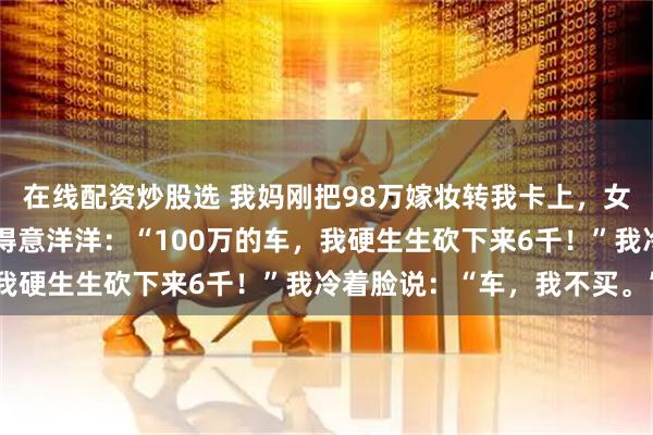 在线配资炒股选 我妈刚把98万嫁妆转我卡上，女友转身就请假提车，她得意洋洋：“100万的车，我硬生生砍下来6千！”我冷着脸说：“车，我不买。”