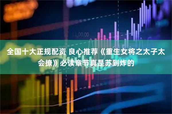 全国十大正规配资 良心推荐《重生女将之太子太会撩》必读章节真是苏到炸的