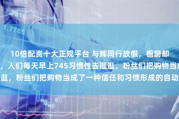 10倍配资十大正规平台 与辉同行放假，橱窗却自个儿一天忙活5万单，人们每天早上745习惯性去逛逛，粉丝们把购物当成了一种信任和习惯形成的自动售货机
