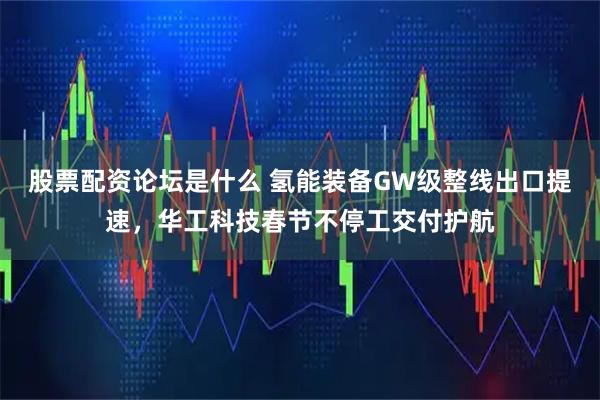 股票配资论坛是什么 氢能装备GW级整线出口提速，华工科技春节不停工交付护航