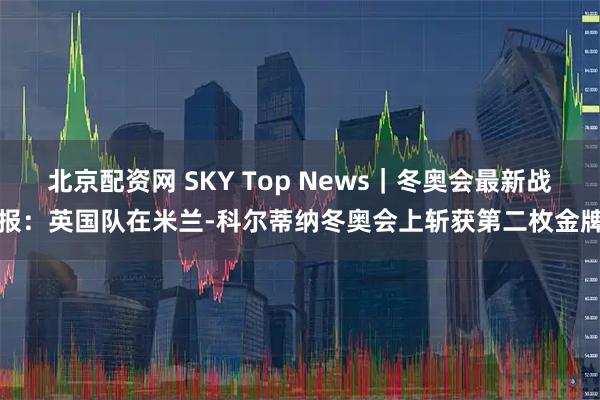 北京配资网 SKY Top News｜冬奥会最新战报：英国队在米兰-科尔蒂纳冬奥会上斩获第二枚金牌
