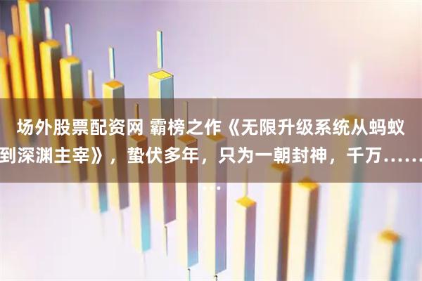 场外股票配资网 霸榜之作《无限升级系统从蚂蚁到深渊主宰》，蛰伏多年，只为一朝封神，千万……
