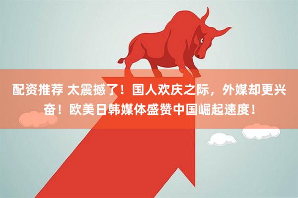 配资推荐 太震撼了！国人欢庆之际，外媒却更兴奋！欧美日韩媒体盛赞中国崛起速度！