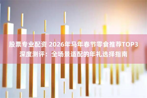 股票专业配资 2026年马年春节零食推荐TOP3深度测评：全场景适配的年礼选择指南