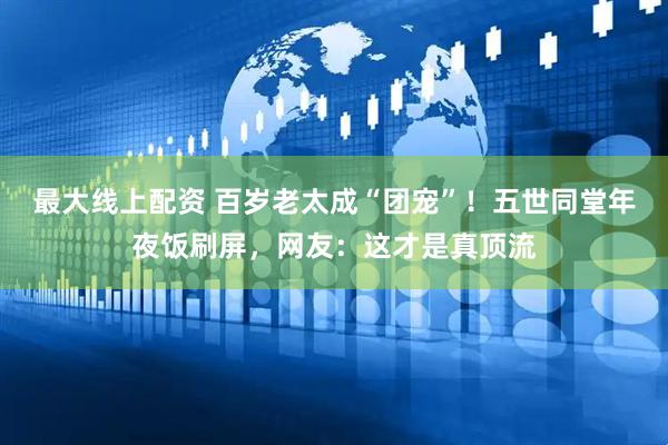 最大线上配资 百岁老太成“团宠”！五世同堂年夜饭刷屏，网友：这才是真顶流