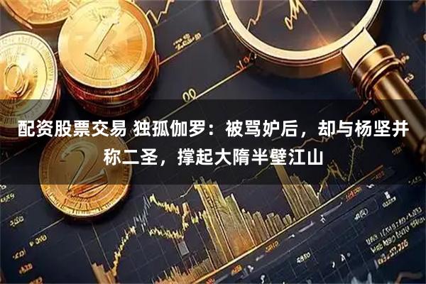 配资股票交易 独孤伽罗：被骂妒后，却与杨坚并称二圣，撑起大隋半壁江山