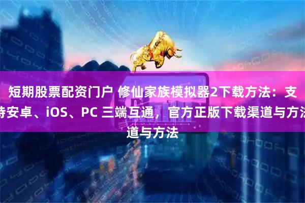 短期股票配资门户 修仙家族模拟器2下载方法：支持安卓、iOS、PC 三端互通，官方正版下载渠道与方法