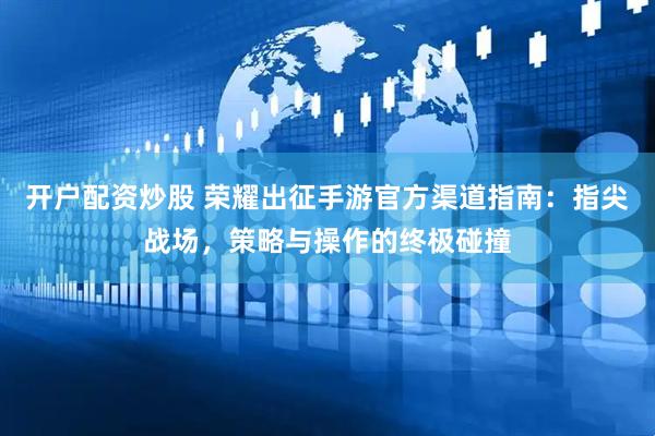 开户配资炒股 荣耀出征手游官方渠道指南：指尖战场，策略与操作的终极碰撞