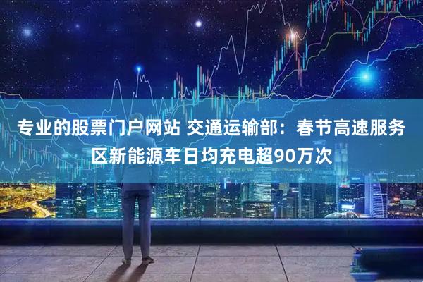 专业的股票门户网站 交通运输部：春节高速服务区新能源车日均充电超90万次