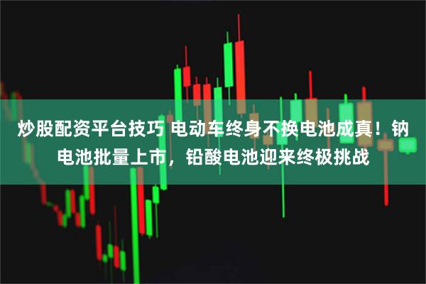 炒股配资平台技巧 电动车终身不换电池成真！钠电池批量上市，铅酸电池迎来终极挑战
