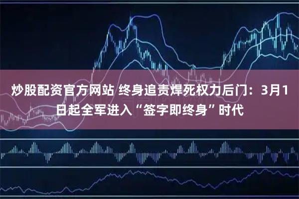 炒股配资官方网站 终身追责焊死权力后门：3月1日起全军进入“签字即终身”时代