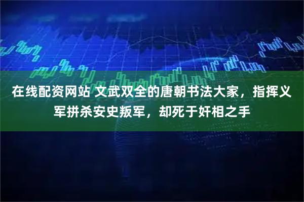 在线配资网站 文武双全的唐朝书法大家，指挥义军拼杀安史叛军，却死于奸相之手