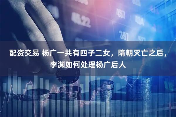 配资交易 杨广一共有四子二女，隋朝灭亡之后，李渊如何处理杨广后人