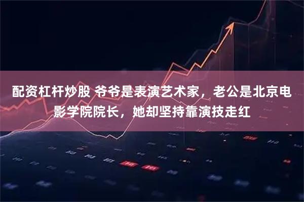 配资杠杆炒股 爷爷是表演艺术家，老公是北京电影学院院长，她却坚持靠演技走红
