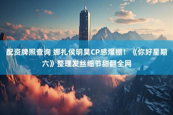 配资牌照查询 娜扎侯明昊CP感爆棚！《你好星期六》整理发丝细节甜翻全网