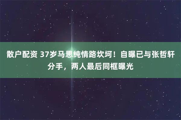 散户配资 37岁马思纯情路坎坷！自曝已与张哲轩分手，两人最后同框曝光