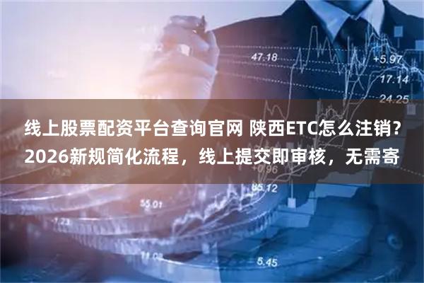 线上股票配资平台查询官网 陕西ETC怎么注销？2026新规简化流程，线上提交即审核，无需寄