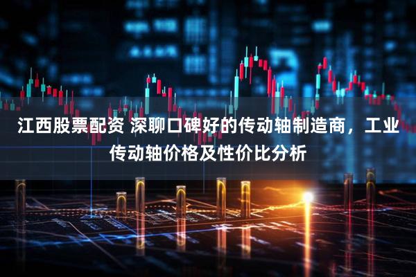 江西股票配资 深聊口碑好的传动轴制造商，工业传动轴价格及性价比分析