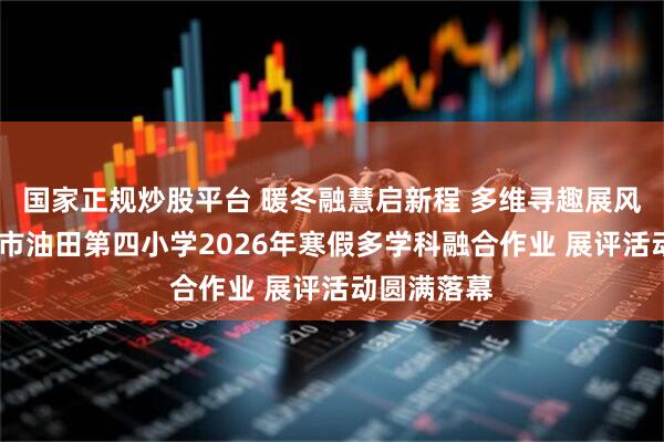 国家正规炒股平台 暖冬融慧启新程 多维寻趣展风采——濮阳市油田第四小学2026年寒假多学科融合作业 展评活动圆满落幕