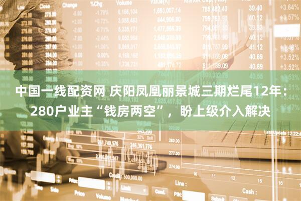 中国一线配资网 庆阳凤凰丽景城三期烂尾12年：280户业主“钱房两空”，盼上级介入解决