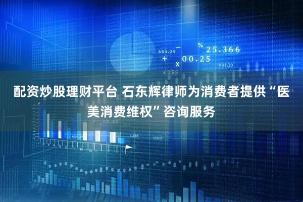 配资炒股理财平台 石东辉律师为消费者提供“医美消费维权”咨询服务