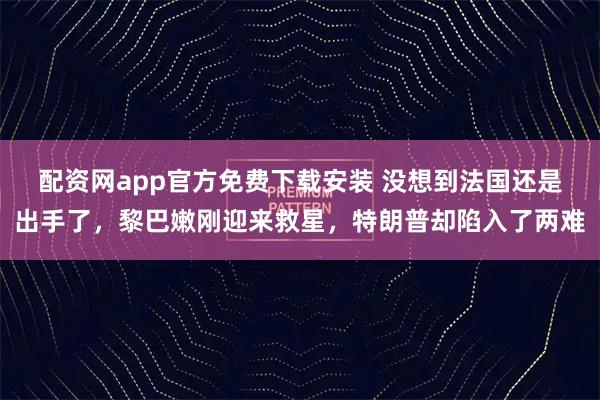 配资网app官方免费下载安装 没想到法国还是出手了，黎巴嫩刚迎来救星，特朗普却陷入了两难