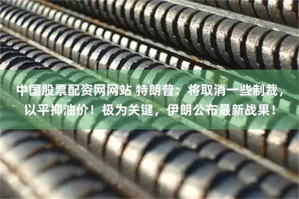 中国股票配资网网站 特朗普：将取消一些制裁，以平抑油价！极为关键，伊朗公布最新战果！