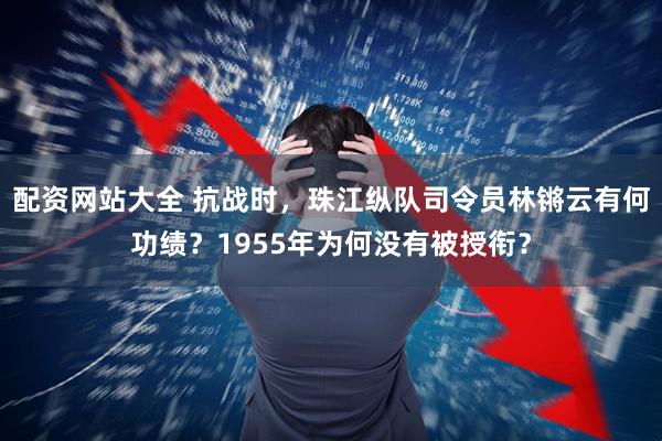 配资网站大全 抗战时，珠江纵队司令员林锵云有何功绩？1955年为何没有被授衔？