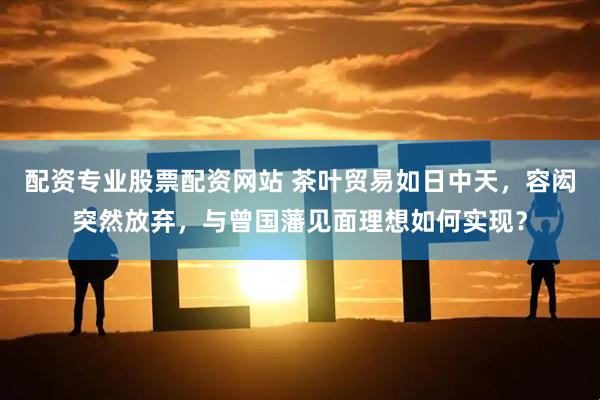 配资专业股票配资网站 茶叶贸易如日中天，容闳突然放弃，与曾国藩见面理想如何实现？