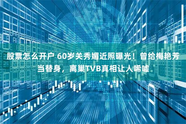 股票怎么开户 60岁关秀媚近照曝光！曾给梅艳芳当替身，离巢TVB真相让人唏嘘