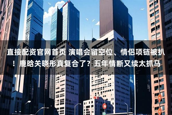 直接配资官网首页 演唱会留空位、情侣项链被扒！鹿晗关晓彤真复合了？五年情断又续太抓马