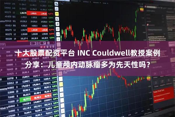 十大股票配资平台 INC Couldwell教授案例分享：儿童颅内动脉瘤多为先天性吗？