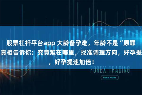 股票杠杆平台app 大龄备孕难，年龄不是“原罪”！3个真相告诉你：究竟难在哪里，找准调理方向，好孕提速加倍！
