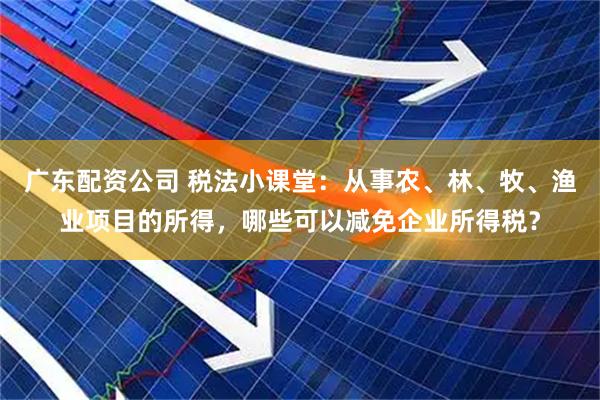 广东配资公司 税法小课堂：从事农、林、牧、渔业项目的所得，哪些可以减免企业所得税？