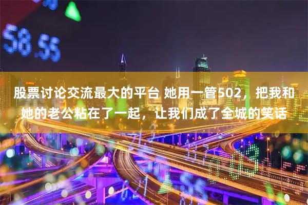 股票讨论交流最大的平台 她用一管502，把我和她的老公粘在了一起，让我们成了全城的笑话