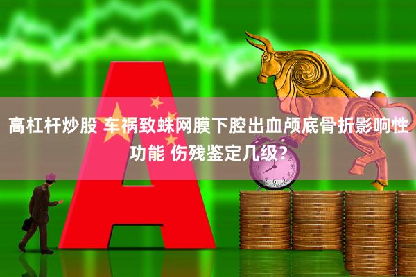 高杠杆炒股 车祸致蛛网膜下腔出血颅底骨折影响性功能 伤残鉴定几级？