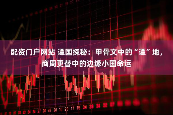 配资门户网站 谭国探秘：甲骨文中的“谭”地，商周更替中的边缘小国命运