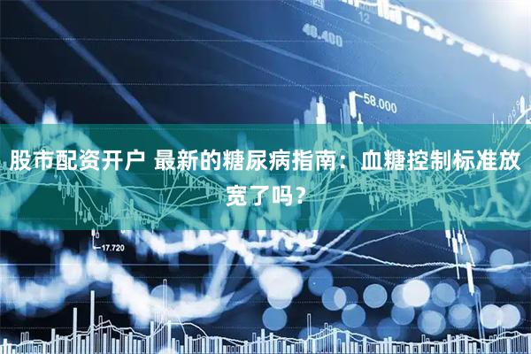 股市配资开户 最新的糖尿病指南：血糖控制标准放宽了吗？