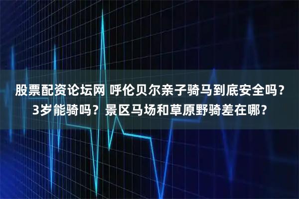 股票配资论坛网 呼伦贝尔亲子骑马到底安全吗？3岁能骑吗？景区马场和草原野骑差在哪？