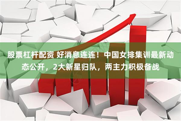 股票杠杆配资 好消息连连！中国女排集训最新动态公开，2大新星归队，两主力积极备战