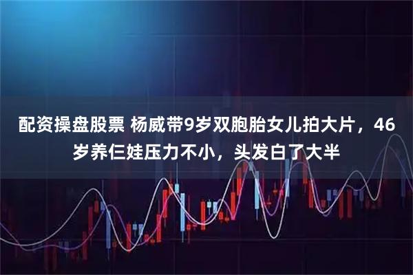 配资操盘股票 杨威带9岁双胞胎女儿拍大片，46岁养仨娃压力不小，头发白了大半