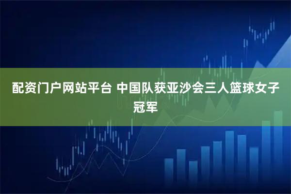 配资门户网站平台 中国队获亚沙会三人篮球女子冠军