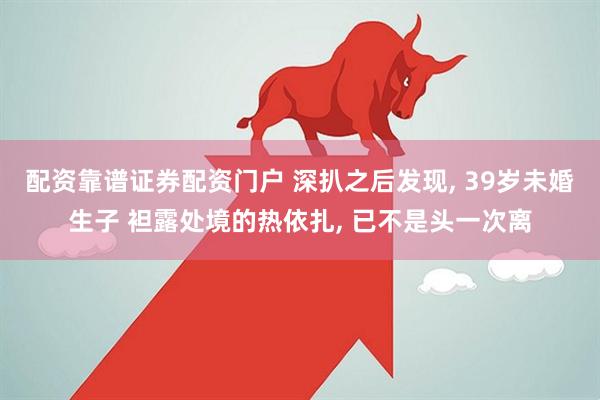 配资靠谱证券配资门户 深扒之后发现, 39岁未婚生子 袒露处境的热依扎, 已不是头一次离