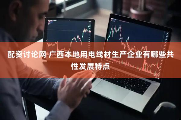 配资讨论网 广西本地用电线材生产企业有哪些共性发展特点