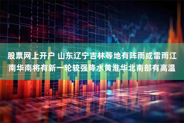 股票网上开户 山东辽宁吉林等地有阵雨或雷雨江南华南将有新一轮较强降水黄淮华北南部有高温