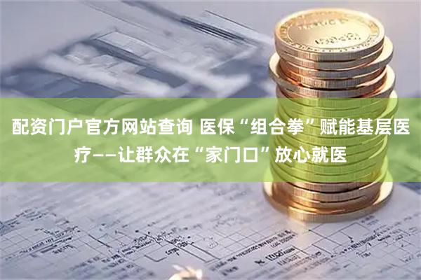 配资门户官方网站查询 医保“组合拳”赋能基层医疗——让群众在“家门口”放心就医